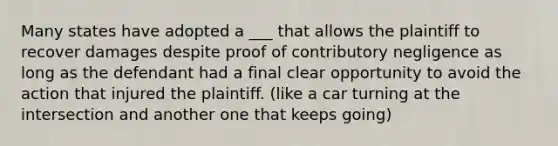 Many states have adopted a ___ that allows the plaintiff to recover damages despite proof of contributory negligence as long as the defendant had a final clear opportunity to avoid the action that injured the plaintiff. (like a car turning at the intersection and another one that keeps going)