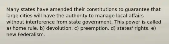 Many states have amended their constitutions to guarantee that large cities will have the authority to manage local affairs without interference from state government. This power is called a) home rule. b) devolution. c) preemption. d) states' rights. e) new Federalism.