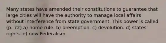 Many states have amended their constitutions to guarantee that large cities will have the authority to manage local affairs without interference from state government. This power is called (p. 72) a) home rule. b) preemption. c) devolution. d) states' rights. e) new Federalism.