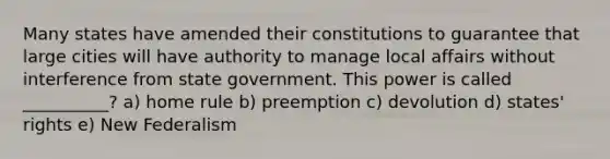 Many states have amended their constitutions to guarantee that large cities will have authority to manage local affairs without interference from state government. This power is called __________? a) home rule b) preemption c) devolution d) states' rights e) New Federalism