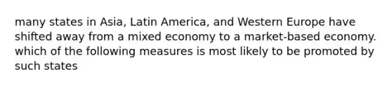 many states in Asia, Latin America, and Western Europe have shifted away from a mixed economy to a market-based economy. which of the following measures is most likely to be promoted by such states