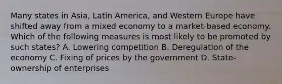 Many states in Asia, Latin America, and Western Europe have shifted away from a mixed economy to a market-based economy. Which of the following measures is most likely to be promoted by such states? A. Lowering competition B. Deregulation of the economy C. Fixing of prices by the government D. State-ownership of enterprises