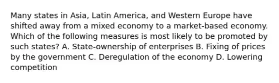 Many states in Asia, Latin America, and Western Europe have shifted away from a mixed economy to a market-based economy. Which of the following measures is most likely to be promoted by such states? A. State-ownership of enterprises B. Fixing of prices by the government C. Deregulation of the economy D. Lowering competition