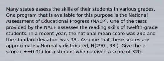 Many states assess the skills of their students in various grades. One program that is available for this purpose is the National Assessment of Educational Progress (NAEP). One of the tests provided by the NAEP assesses the reading skills of twelfth-grade students. In a recent year, the national mean score was 290 and the standard deviation was 38 . Assume that these scores are approximately Normally distributed, N(290 , 38 ). Give the z-score ( ±±0.01) for a student who received a score of 320 .