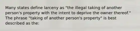 Many states define larceny as "the illegal taking of another person's property with the intent to deprive the owner thereof." The phrase "taking of another person's property" is best described as the: