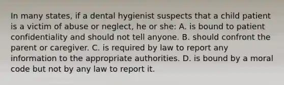 In many states, if a dental hygienist suspects that a child patient is a victim of abuse or neglect, he or she: A. is bound to patient confidentiality and should not tell anyone. B. should confront the parent or caregiver. C. is required by law to report any information to the appropriate authorities. D. is bound by a moral code but not by any law to report it.