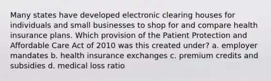 Many states have developed electronic clearing houses for individuals and small businesses to shop for and compare health insurance plans. Which provision of the Patient Protection and Affordable Care Act of 2010 was this created under? a. employer mandates b. health insurance exchanges c. premium credits and subsidies d. medical loss ratio