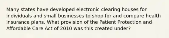 Many states have developed electronic clearing houses for individuals and small businesses to shop for and compare health insurance plans. What provision of the Patient Protection and Affordable Care Act of 2010 was this created under?