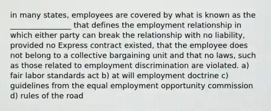 in many states, employees are covered by what is known as the ________________ that defines the employment relationship in which either party can break the relationship with no liability, provided no Express contract existed, that the employee does not belong to a collective bargaining unit and that no laws, such as those related to employment discrimination are violated. a) fair labor standards act b) at will employment doctrine c) guidelines from the equal employment opportunity commission d) rules of the road