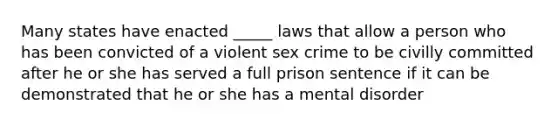 Many states have enacted _____ laws that allow a person who has been convicted of a violent sex crime to be civilly committed after he or she has served a full prison sentence if it can be demonstrated that he or she has a mental disorder