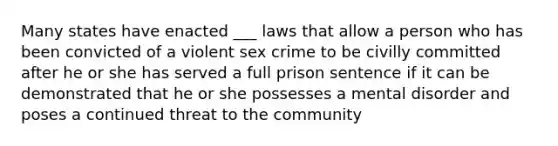 Many states have enacted ___ laws that allow a person who has been convicted of a violent sex crime to be civilly committed after he or she has served a full prison sentence if it can be demonstrated that he or she possesses a mental disorder and poses a continued threat to the community