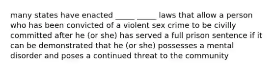 many states have enacted _____ _____ laws that allow a person who has been convicted of a violent sex crime to be civilly committed after he (or she) has served a full prison sentence if it can be demonstrated that he (or she) possesses a mental disorder and poses a continued threat to the community