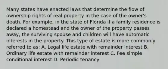 Many states have enacted laws that determine the flow of ownership rights of real property in the case of the owner's death. For example, in the state of Florida if a family residence is declared a homestead and the owner of the property passes away, the surviving spouse and children will have automatic interests in the property. This type of estate is more commonly referred to as: A. Legal life estate with remainder interest B. Ordinary life estate with remainder interest C. Fee simple conditional interest D. Periodic tenancy