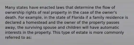 Many states have enacted laws that determine the flow of ownership rights of real property in the case of the owner's death. For example, in the state of Florida if a family residence is declared a homestead and the owner of the property passes away, the surviving spouse and children will have automatic interests in the property. This type of estate is more commonly referred to as: