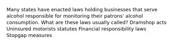 Many states have enacted laws holding businesses that serve alcohol responsible for monitoring their patrons' alcohol consumption. What are these laws usually called? Dramshop acts Uninsured motorists statutes Financial responsibility laws Stopgap measures