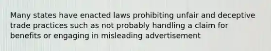 Many states have enacted laws prohibiting unfair and deceptive trade practices such as not probably handling a claim for benefits or engaging in misleading advertisement