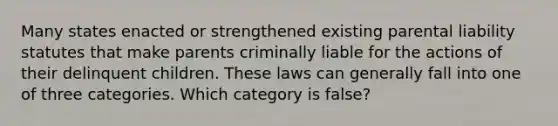 Many states enacted or strengthened existing parental liability statutes that make parents criminally liable for the actions of their delinquent children. These laws can generally fall into one of three categories. Which category is false?