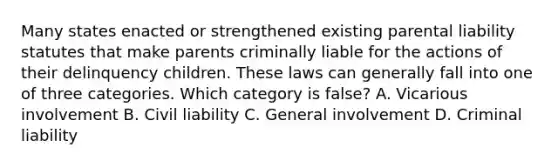 Many states enacted or strengthened existing parental liability statutes that make parents criminally liable for the actions of their delinquency children. These laws can generally fall into one of three categories. Which category is false? A. Vicarious involvement B. Civil liability C. General involvement D. Criminal liability