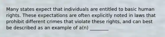 Many states expect that individuals are entitled to basic human rights. These expectations are often explicitly noted in laws that prohibit different crimes that violate these rights, and can best be described as an example of a(n) ________