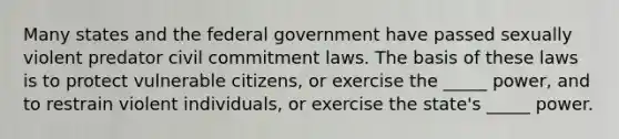 Many states and the federal government have passed sexually violent predator civil commitment laws. The basis of these laws is to protect vulnerable citizens, or exercise the _____ power, and to restrain violent individuals, or exercise the state's _____ power.