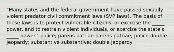 "Many states and the federal government have passed sexually violent predator civil commitment laws (SVP laws). The basis of these laws is to protect vulnerable citizens, or exercise the _____ power, and to restrain violent individuals, or exercise the state's _____ power." police; parens patriae parens patriae; police double jeopardy; substantive substantive; double jeopardy