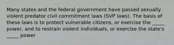 Many states and the federal government have passed sexually violent predator civil commitment laws (SVP laws). The basis of these laws is to protect vulnerable citizens, or exercise the _____ power, and to restrain violent individuals, or exercise the state's _____ power