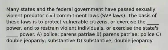 Many states and the federal government have passed sexually violent predator civil commitment laws (SVP laws). The basis of these laws is to protect vulnerable citizens, or exercise the _____ power, and to restrain violent individuals, or exercise the state's _____ power. A) police; parens patriae B) parens patriae; police C) double jeopardy; substantive D) substantive; double jeopardy