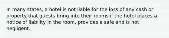 In many states, a hotel is not liable for the loss of any cash or property that guests bring into their rooms if the hotel places a notice of liability in the room, provides a safe and is not negligent.