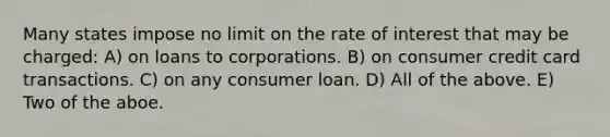 Many states impose no limit on the rate of interest that may be charged: A) on loans to corporations. B) on consumer credit card transactions. C) on any consumer loan. D) All of the above. E) Two of the aboe.