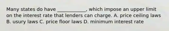 Many states do have ____________, which impose an upper limit on the interest rate that lenders can charge. A. price ceiling laws B. usury laws C. price floor laws D. minimum interest rate