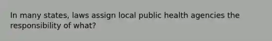 In many states, laws assign local public health agencies the responsibility of what?