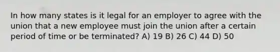 In how many states is it legal for an employer to agree with the union that a new employee must join the union after a certain period of time or be terminated? A) 19 B) 26 C) 44 D) 50