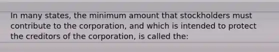 In many states, the minimum amount that stockholders must contribute to the corporation, and which is intended to protect the creditors of the corporation, is called the: