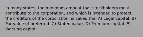 In many states, the minimum amount that stockholders must contribute to the corporation, and which is intended to protect the creditors of the corporation, is called the: A) Legal capital. B) Par value of preferred. C) Stated value. D) Premium capital. E) Working capital.