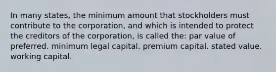 In many states, the minimum amount that stockholders must contribute to the corporation, and which is intended to protect the creditors of the corporation, is called the: par value of preferred. minimum legal capital. premium capital. stated value. working capital.