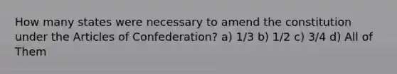 How many states were necessary to amend the constitution under the Articles of Confederation? a) 1/3 b) 1/2 c) 3/4 d) All of Them