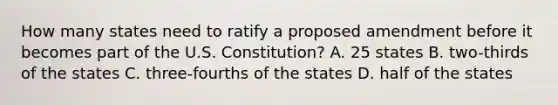 How many states need to ratify a proposed amendment before it becomes part of the U.S. Constitution? A. 25 states B. two-thirds of the states C. three-fourths of the states D. half of the states