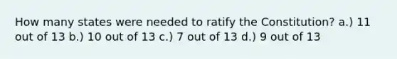 How many states were needed to ratify the Constitution? a.) 11 out of 13 b.) 10 out of 13 c.) 7 out of 13 d.) 9 out of 13