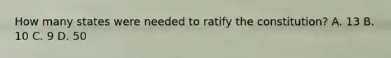 How many states were needed to ratify the constitution? A. 13 B. 10 C. 9 D. 50