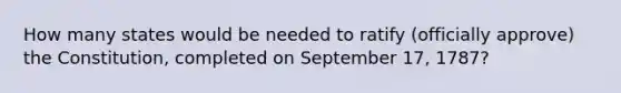 How many states would be needed to ratify (officially approve) the Constitution, completed on September 17, 1787?