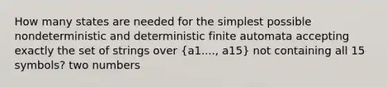 How many states are needed for the simplest possible nondeterministic and deterministic finite automata accepting exactly the set of strings over (a1...., a15) not containing all 15 symbols? two numbers