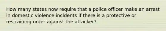 How many states now require that a police officer make an arrest in domestic violence incidents if there is a protective or restraining order against the attacker?