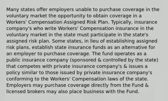 Many states offer employers unable to purchase coverage in the voluntary market the opportunity to obtain coverage in a Workers' Compensation Assigned Risk Plan. Typically, insurance company's who write Workers' Compensation insurance in the voluntary market in the state must participate in the state's assigned risk plan. Some states, in lieu of establishing assigned risk plans, establish state insurance funds as an alternative for an employer to purchase coverage. The fund operates as a public insurance company (sponsored & controlled by the state) that competes with private insurance company's & issues a policy similar to those issued by private insurance company's conforming to the Workers' Compensation laws of the state. Employers may purchase coverage directly from the Fund & licensed brokers may also place business with the Fund.