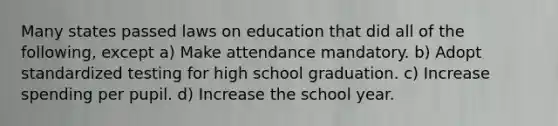 Many states passed laws on education that did all of the following, except a) Make attendance mandatory. b) Adopt standardized testing for high school graduation. c) Increase spending per pupil. d) Increase the school year.