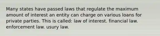 Many states have passed laws that regulate the maximum amount of interest an entity can charge on various loans for private parties. This is called: law of interest. financial law. enforcement law. usury law.