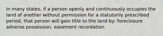 In many states, if a person openly and continuously occupies the land of another without permission for a statutorily prescribed period, that person will gain title to the land by: foreclosure adverse possession. easement recordation