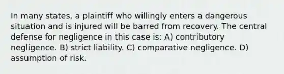 In many states, a plaintiff who willingly enters a dangerous situation and is injured will be barred from recovery. The central defense for negligence in this case is: A) contributory negligence. B) strict liability. C) comparative negligence. D) assumption of risk.