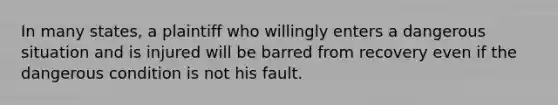 In many states, a plaintiff who willingly enters a dangerous situation and is injured will be barred from recovery even if the dangerous condition is not his fault.