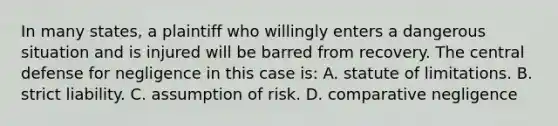 In many states, a plaintiff who willingly enters a dangerous situation and is injured will be barred from recovery. The central defense for negligence in this case is: A. statute of limitations. B. strict liability. C. assumption of risk. D. comparative negligence