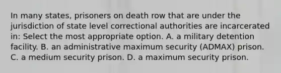 In many states, prisoners on death row that are under the jurisdiction of state level correctional authorities are incarcerated in: Select the most appropriate option. A. a military detention facility. B. an administrative maximum security (ADMAX) prison. C. a medium security prison. D. a maximum security prison.